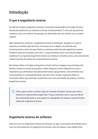 Introdução
O que é engenharia reversa
Em termos amplos, engenharia reversa é o processo de entender como algo funciona
através da análise de sua estrutura e de seu comportamento. É uma arte que permite
conhecer como um sistema foi pensado ou desenhado sem ter contato com o projeto
original.
Não restrinjamos, portanto, a engenharia reversa à tecnologia. Qualquer um que se
disponha a analisar algo de forma minuciosa com o objetivo de entender seu
funcionamento a partir de seus efeitos ou estrutura está fazendo engenharia reversa.
Podemos dizer, por exemplo, que Carl G. Jung (conhecido como o pai da psicologia
analítica) foi um grande engenheiro reverso ao introduzir conceitos como o de inconsciente
coletivo através da análise do comportamento humano.
No campo militar e em época de guerras é muito comum assegurar que inimigos não
tenham acesso às armas avançadas: aviões, tanques e outros dispositivos, pois é
importante que adversários não desmontem esses equipamentos, não entendam seu
funcionamento e, consequentemente, que não criem versões superiores deles ou
encontrem falhas que permitam inutilizá-los com mais facilidade. Na prática, é evitar a
engenharia reversa.
Vale a pena assistir ao ﬁlme Jogo da Imitação (Imitation Game) que conta a
história do criptoanalista inglês Alan Turing, conhecido como o pai da ciência
de computação teórica, que quebrou a criptograﬁa da máquina nazista Enigma
utilizando engenharia reversa.
Engenharia reversa de software
Este livro foca na engenharia reversa de software, ou seja, no processo de entender como
uma ou mais partes de um programa funcionam, sem ter acesso a seu código-fonte.
 