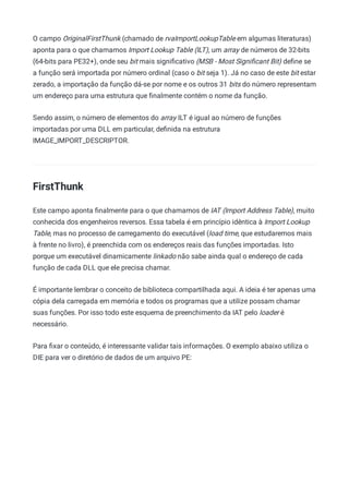 O campo OriginalFirstThunk (chamado de rvaImportLookupTable em algumas literaturas)
aponta para o que chamamos Import Lookup Table (ILT), um array de números de 32-bits
(64-bits para PE32+), onde seu bit mais signiﬁcativo (MSB - Most Signiﬁcant Bit) deﬁne se
a função será importada por número ordinal (caso o bit seja 1). Já no caso de este bit estar
zerado, a importação da função dá-se por nome e os outros 31 bits do número representam
um endereço para uma estrutura que ﬁnalmente contém o nome da função.
Sendo assim, o número de elementos do array ILT é igual ao número de funções
importadas por uma DLL em particular, deﬁnida na estrutura
IMAGE_IMPORT_DESCRIPTOR.
FirstThunk
Este campo aponta ﬁnalmente para o que chamamos de IAT (Import Address Table), muito
conhecida dos engenheiros reversos. Essa tabela é em princípio idêntica à Import Lookup
Table, mas no processo de carregamento do executável (load time, que estudaremos mais
à frente no livro), é preenchida com os endereços reais das funções importadas. Isto
porque um executável dinamicamente linkado não sabe ainda qual o endereço de cada
função de cada DLL que ele precisa chamar.
É importante lembrar o conceito de biblioteca compartilhada aqui. A ideia é ter apenas uma
cópia dela carregada em memória e todos os programas que a utilize possam chamar
suas funções. Por isso todo este esquema de preenchimento da IAT pelo loader é
necessário.
Para ﬁxar o conteúdo, é interessante validar tais informações. O exemplo abaixo utiliza o
DIE para ver o diretório de dados de um arquivo PE:
 