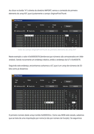 Valor do campo OriginalFirstThunk do primeiro elemento do array IDT
Ao clicar no botão "H" à direita do diretório IMPORT, vemos o conteúdo do primeiro
elemento do array IDT, que é justamente o campo OriginalFirstThunk:
Neste exemplo o valor é 0x00003078 (lembre-se que números são armazenados em little-
endian). Sendo novamente um endereço relativo, então o endereço da ILT é 0x403078.
Seguindo este endereço, encontramos achamos a ILT, que é um array de números de 32-
bits como já dissemos:
O primeiro número deste array é então 0x000032cc. Como seu MSB está zerado, sabemos
que se trata de uma importação por nome (e não por número da função). Se seguirmos
 