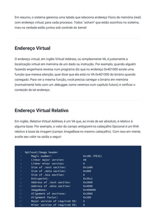 Em resumo, o sistema gerencia uma tabela que relaciona endereço físico de memória (real)
com endereço virtual, para cada processo. Todos "acham" que estão sozinhos no sistema,
mas na verdade estão juntos sob controle do kernel.
Endereço Virtual
O endereço virtual, em inglês Virtual Address, ou simplesmente VA, é justamente a
localização virtual em memória de um dado ou instrução. Por exemplo, quando alguém
fazendo engenharia reversa num programa diz que no endereço 0x401000 existe uma
função que merece atenção, quer dizer que ela está no VA 0x401000 do binário quando
carregado. Para ver a mesma função, você precisa carregar o binário em memória
(normalmente feito com um debugger, como veremos num capítulo futuro) e veriﬁcar o
conteúdo de tal endereço.
Endereço Virtual Relativo
Em inglês, Relative Virtual Address, é um VA que, ao invés de ser absoluto, é relativo à
alguma base. Por exemplo, o valor do campo entrypoint no cabeçalho Opcional é um RVA
relativo à base da imagem (campo ImageBase no mesmo cabeçalho). Com isso em mente,
avalie seu valor na saída a seguir:
Optional/Image header
1
Magic number: 0x10b (PE32)
2
Linker major version: 48
3
Linker minor version: 0
4
Size of .text section: 0x1a00
5
Size of .data section: 0x800
6
Size of .bss section: 0
7
Entrypoint: 0x39c2
8
Address of .text section: 0x2000
9
Address of .data section: 0x4000
10
ImageBase: 0x400000
11
Alignment of sections: 0x2000
12
Alignment factor: 0x200
13
Major version of required OS: 4
14
Minor version of required OS: 0
15
 