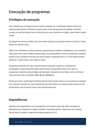 Execução de programas
Privilégios de execução
Para impedir que os programas do usuário acessem ou modiﬁquem dados críticos do
sistema operacional, o Windows suporta dois níveis de execução de código: modo de
usuário e modo de kernel, mais conhecidos por suas variante em inglês: user mode e kernel
mode.
Os programas comuns rodam em user mode, enquanto os serviços internos do SO e drivers
rodam em kernel mode.
Apesar de o Windows e outros sistemas operacionais modernos trabalharem com somente
estes dois níveis de privilégios de execução, os processadores Intel e compatíveis suportam
quatro níveis, também chamado de anéis (rings), numerados de 0 a 3. Para kernel mode é
utilizado o ring 0 e para user mode, o ring 3.
Programas rodando em user mode tampouco possuem acesso ao hardware do
computador. Essencialmente, todos estes fatores combinados fazem com que os
programas rodando neste privilégio de execução não gerem erros fatais como a famosa
"tela azul da morte" (ou BSOD - Blue Screen Of Death).
Passa que toda a parte legal acontece kernel mode, sendo assim, um processo (na verdade
uma thread) rodando em user mode pode executar tarefas em kernel mode através da API
do Windows, que funciona como uma interface para tal.
Dependências
Quando um programador cria um programa, em muitos casos ele utiliza funções de
bibliotecas (ou libraries em inglês), também chamadas de DLL (Dynamic-Link Library).
Sendo assim, analise o seguinte simples programa em C:
#include <stdio.h>
1
 