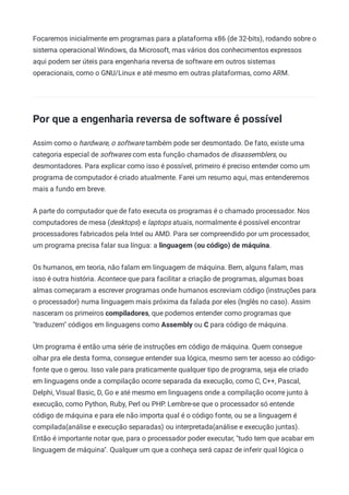 Focaremos inicialmente em programas para a plataforma x86 (de 32-bits), rodando sobre o
sistema operacional Windows, da Microsoft, mas vários dos conhecimentos expressos
aqui podem ser úteis para engenharia reversa de software em outros sistemas
operacionais, como o GNU/Linux e até mesmo em outras plataformas, como ARM.
Por que a engenharia reversa de software é possível
Assim como o hardware, o software também pode ser desmontado. De fato, existe uma
categoria especial de softwares com esta função chamados de disassemblers, ou
desmontadores. Para explicar como isso é possível, primeiro é preciso entender como um
programa de computador é criado atualmente. Farei um resumo aqui, mas entenderemos
mais a fundo em breve.
A parte do computador que de fato executa os programas é o chamado processador. Nos
computadores de mesa (desktops) e laptops atuais, normalmente é possível encontrar
processadores fabricados pela Intel ou AMD. Para ser compreendido por um processador,
um programa precisa falar sua língua: a linguagem (ou código) de máquina.
Os humanos, em teoria, não falam em linguagem de máquina. Bem, alguns falam, mas
isso é outra história. Acontece que para facilitar a criação de programas, algumas boas
almas começaram a escrever programas onde humanos escreviam código (instruções para
o processador) numa linguagem mais próxima da falada por eles (Inglês no caso). Assim
nasceram os primeiros compiladores, que podemos entender como programas que
"traduzem" códigos em linguagens como Assembly ou C para código de máquina.
Um programa é então uma série de instruções em código de máquina. Quem consegue
olhar pra ele desta forma, consegue entender sua lógica, mesmo sem ter acesso ao código-
fonte que o gerou. Isso vale para praticamente qualquer tipo de programa, seja ele criado
em linguagens onde a compilação ocorre separada da execução, como C, C++, Pascal,
Delphi, Visual Basic, D, Go e até mesmo em linguagens onde a compilação ocorre junto à
execução, como Python, Ruby, Perl ou PHP. Lembre-se que o processador só entende
código de máquina e para ele não importa qual é o código fonte, ou se a linguagem é
compilada(análise e execução separadas) ou interpretada(análise e execução juntas).
Então é importante notar que, para o processador poder executar, "tudo tem que acabar em
linguagem de máquina". Qualquer um que a conheça será capaz de inferir qual lógica o
 
