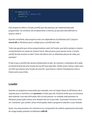 2
int main(void) {
3
printf("Olá, mundo!n");
4
return 0;
5
}
6
Este programa utiliza a função printf(), que não precisou ser implementada pelo
programador. Ao contrário, ele simplesmente a chamou, já que esta está deﬁnida no
arquivo stdio.h.
Quando compilado, este programa terá uma dependência da biblioteca de C (arquivo
msvcrt.dll no Windows) pois o código para a printf() está nela.
Tudo isso garante que vários programadores usem tal função, que tenha sempre o mesmo
comportamento se usada da mesma forma. Mas já parou para pensar como a função
printf() de fato escreve na tela? Como ela lidaria com as diferentes placas de vídeo, por
exemplo?
O fato é que a printf() não escreve diretamente na tela. Ao contrário, a biblioteca de C pede
ao kernel através de uma função de sua API que seja feito. Sendo assim, temos, neste caso
um EXE que chama uma função de uma DLL que chama o kernel. Estudaremos mais a
frente como isso é feito.
Loader
Quando um programa é executado (por exemplo, com um duplo-clique no Windows), ele é
copiado para a memória e um processo é criado para ele. Dizemos então que um processo
está rodando, mas esta aﬁrmação não é muito precisa: na verdade, todo processo no
Windows possui pelo menos uma thread e ela sim é que roda. O processo funciona como
um "container" que contém várias informações sobre o programa rodando e suas threads.
Quem cria esse processo em memória é um componente do sistema operacional chamado
de image loader, presente na biblioteca ntdll.dll.
 