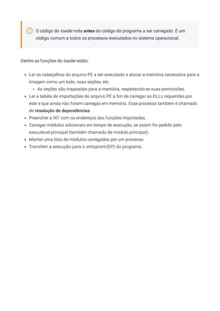 O código do loader roda antes do código do programa a ser carregado. É um
código comum a todos os processos executados no sistema operacional.
Dentre as funções do loader estão:
Ler os cabeçalhos do arquivo PE a ser executado e alocar a memória necessária para a
imagem como um todo, suas seções, etc.
As seções são mapeadas para a memória, respeitando-se suas permissões.
Ler a tabela de importações do arquivo PE a ﬁm de carregar as DLLs requeridas por
este e que ainda não foram carregas em memória. Esse processo também é chamado
de resolução de dependências.
Preencher a IAT com os endereços das funções importadas.
Carregar módulos adicionais em tempo de execução, se assim for pedido pelo
executável principal (também chamado de módulo principal).
Manter uma lista de módulos carregados por um processo.
Transferir a execução para o entrypoint (EP) do programa.
 