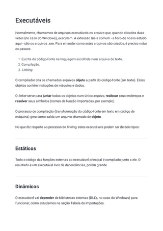 Executáveis
Normalmente, chamamos de arquivos executáveis os arquivo que, quando clicados duas
vezes (no caso do Windows), executam. A extensão mais comum - e foco do nosso estudo
aqui - são os arquivos .exe. Para entender como estes arquivos são criados, é preciso notar
os passos:
1. Escrita do código-fonte na linguagem escolhida num arquivo de texto.
2. Compilação.
3. Linking.
O compilador cria os chamados arquivos objeto a partir do código-fonte (em texto). Estes
objetos contém instruções de máquina e dados.
O linker serve para juntar todos os objetos num único arquivo, realocar seus endereços e
resolver seus símbolos (nomes de função importadas, por exemplo).
O processo de compilação (transformação do código-fonte em texto em código de
máquina) gera como saída um arquivo chamado de objeto.
No que diz respeito ao processo de linking, estes executáveis podem ser de dois tipos:
Estáticos
Todo o código das funções externas ao executável principal é compilado junto a ele. O
resultado é um executável livre de dependências, porém grande.
Dinâmicos
O executável vai depender de bibliotecas externas (DLL's, no caso do Windows) para
funcionar, como estudamos na seção Tabela de Importações.
 