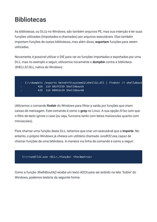 Bibliotecas
As bibliotecas, ou DLL's no Windows, são também arquivos PE, mas sua intenção é ter suas
funções utilizadas (importadas e chamadas) por arquivos executáveis. Elas também
importam funções de outras bibliotecas, mas além disso, exportam funções para serem
utilizadas.
Novamente, é possível utilizar o DIE para ver as funções importadas e exportadas por uma
DLL, mas no exemplo a seguir, utilizamos novamente o dumpbin contra a biblioteca
SHELL32.DLL, nativa do Windows:
C:>dumpbin /exports %windir%system32shell32.dll | findstr /i shellabout
1
428 119 0027CC59 ShellAboutA
2
429 11A 000CA129 ShellAboutW
3
Utilizamos o comando ﬁndstr do Windows para ﬁltrar a saída por funções que criam
caixas de mensagem. Este comando é como o grep no Linux. A sua opção /i faz com que
o ﬁltro de texto ignore o case (ou seja, funciona tanto com letras maiúsculas quanto com
minúsculas).
Para chamar uma função desta DLL, teríamos que criar um executável que a importe. No
entanto, o próprio Windows já oferece um utilitário chamado rundll32.exe, capaz de
chamar funções de uma biblioteca. A maneira via linha de comando é como a seguir:
C:>rundll32.exe <DLL>,<Função> <Parâmetros>
Como a função ShellAboutA() recebe um texto ASCII para ser exibido na tela "Sobre" do
Windows, podemos testá-la da seguinte forma:
 