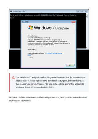 Utilizar o rundll32.exe para chamar funções de biblioteca não é a maneira mais
adequada de fazê-lo e não funciona com todas as funções, principalmente as
que precisam de parâmetros que não são do tipo string. Somente o utilizamos
aqui para ﬁns de compreensão do conteúdo.
Em breve também aprenderemos como debugar uma DLL, mas por hora o conhecimento
reunido aqui é suﬁciente.
 