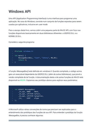 Windows API
Uma API (Application Programming Interface) é uma interface para programar uma
aplicação. No caso do Windows, consiste num conjunto de funções expostas para serem
usadas por aplicativos, inclusive em user mode.
Para o escopo deste livro, vamos cobrir uma pequena parte da Win32 API, com foco nas
funções disponíveis basicamente em duas bibliotecas diferentes: a USER32.DLL e a
KERNEL32.DLL.
Considere o seguinte programa:
#include <windows.h>
1
2
int main() {
3
MessageBox(NULL, "Cash", "Johnny", MB_OK);
4
return 0;
5
}
6
A função MessageBox() está deﬁnida em windows.h. Quando compilado, o código acima
gera um executável dependente da USER32.DLL (além de outras bibliotecas), que provê a
versão compilada de tal função. A documentação desta e de outras funções da Win32 está
disponível na MSDN. Copiamos seu protótipo abaixo para explicar seus parâmetros:
int WINAPI MessageBox(
1
_In_opt_ HWND hWnd,
2
_In_opt_ LPCTSTR lpText,
3
_In_opt_ LPCTSTR lpCaption,
4
_In_ UINT uType
5
);
6
A Microsoft utiliza várias convenções de nome que precisam ser explicadas para o
entendimento dos protótipos das funções de sua API. Para entender o protótipo da função
MessageBox, é preciso conhecer algumas:
 