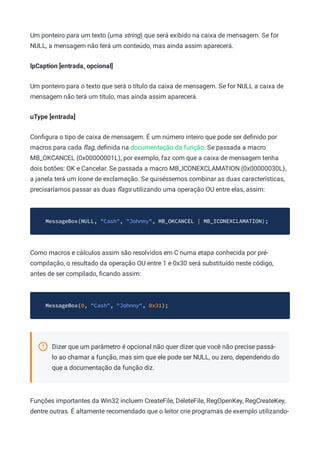 Um ponteiro para um texto (uma string) que será exibido na caixa de mensagem. Se for
NULL, a mensagem não terá um conteúdo, mas ainda assim aparecerá.
lpCaption [entrada, opcional]
Um ponteiro para o texto que será o título da caixa de mensagem. Se for NULL a caixa de
mensagem não terá um título, mas ainda assim aparecerá.
uType [entrada]
Conﬁgura o tipo de caixa de mensagem. É um número inteiro que pode ser deﬁnido por
macros para cada ﬂag, deﬁnida na documentação da função. Se passada a macro
MB_OKCANCEL (0x00000001L), por exemplo, faz com que a caixa de mensagem tenha
dois botões: OK e Cancelar. Se passada a macro MB_ICONEXCLAMATION (0x00000030L),
a janela terá um ícone de exclamação. Se quiséssemos combinar as duas características,
precisaríamos passar as duas ﬂags utilizando uma operação OU entre elas, assim:
MessageBox(NULL, "Cash", "Johnny", MB_OKCANCEL | MB_ICONEXCLAMATION);
Como macros e cálculos assim são resolvidos em C numa etapa conhecida por pré-
compilação, o resultado da operação OU entre 1 e 0x30 será substituído neste código,
antes de ser compilado, ﬁcando assim:
MessageBox(0, "Cash", "Johnny", 0x31);
Dizer que um parâmetro é opcional não quer dizer que você não precise passá-
lo ao chamar a função, mas sim que ele pode ser NULL, ou zero, dependendo do
que a documentação da função diz.
Funções importantes da Win32 incluem CreateFile, DeleteFile, RegOpenKey, RegCreateKey,
dentre outras. É altamente recomendado que o leitor crie programas de exemplo utilizando-
 