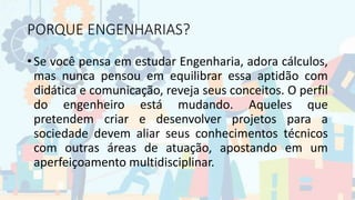PORQUE ENGENHARIAS?
• Se você pensa em estudar Engenharia, adora cálculos,
mas nunca pensou em equilibrar essa aptidão com
didática e comunicação, reveja seus conceitos. O perfil
do engenheiro está mudando. Aqueles que
pretendem criar e desenvolver projetos para a
sociedade devem aliar seus conhecimentos técnicos
com outras áreas de atuação, apostando em um
aperfeiçoamento multidisciplinar.
 