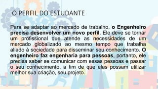 O PERFIL DO ESTUDANTE
Para se adaptar ao mercado de trabalho, o Engenheiro
precisa desenvolver um novo perfil. Ele deve se tornar
um profissional que atende as necessidades de um
mercado globalizado ao mesmo tempo que trabalha
aliado à sociedade para disseminar seu conhecimento. O
engenheiro faz engenharia para pessoas, portanto, ele
precisa saber se comunicar com essas pessoas e passar
o seu conhecimento, a fim de que elas possam utilizar
melhor sua criação, seu projeto.
 