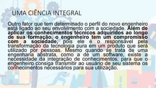 UMA CIÊNCIA INTEGRAL
Outro fator que tem determinado o perfil do novo engenheiro
está ligado ao seu envolvimento com a sociedade. Além de
aplicar os conhecimentos técnicos adquiridos ao longo
de sua formação, o engenheiro tem um compromisso
com a sociedade, pois ele é o responsável pela
transformação da tecnologia pura em um produto que será
utilizado por pessoas. Mesmo quando se trata de uma
engenharia abstrata, como a de um software, existe a
necessidade da integração de conhecimentos, para que o
engenheiro consiga transmitir ao usuário de seu sistema os
conhecimentos necessários para sua utilização.
 