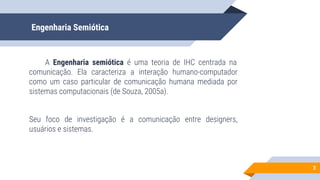 Engenharia Semiótica
A Engenharia semiótica é uma teoria de IHC centrada na
comunicação. Ela caracteriza a interação humano-computador
como um caso particular de comunicação humana mediada por
sistemas computacionais (de Souza, 2005a).
Seu foco de investigação é a comunicação entre designers,
usuários e sistemas.
3
 