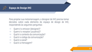 Espaço de Design IHC
Para projetar sua metamensagem, o designer de IHC precisa tomar
decisões sobre cada elemento do espaço de design de IHC,
respondendo às seguintes perguntas:
➔ Quem é o emissor (designer)?
➔ Quem é o receptor (usuários)?
➔ Qual é o contexto da comunicação?
➔ Qual é o código da comunicação?
➔ Qual é o canal?
➔ Qual é a mensagem?
33
 