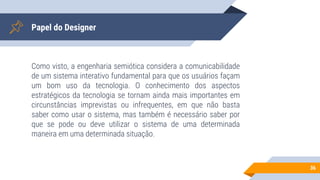 Papel do Designer
Como visto, a engenharia semiótica considera a comunicabilidade
de um sistema interativo fundamental para que os usuários façam
um bom uso da tecnologia. O conhecimento dos aspectos
estratégicos da tecnologia se tornam ainda mais importantes em
circunstâncias imprevistas ou infrequentes, em que não basta
saber como usar o sistema, mas também é necessário saber por
que se pode ou deve utilizar o sistema de uma determinada
maneira em uma determinada situação.
36
 