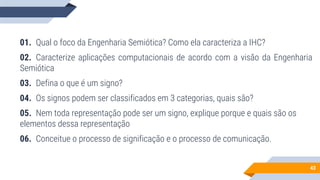 43
01. Qual o foco da Engenharia Semiótica? Como ela caracteriza a IHC?
02. Caracterize aplicações computacionais de acordo com a visão da Engenharia
Semiótica
03. Defina o que é um signo?
04. Os signos podem ser classificados em 3 categorias, quais são?
05. Nem toda representação pode ser um signo, explique porque e quais são os
elementos dessa representação
06. Conceitue o processo de significação e o processo de comunicação.
 