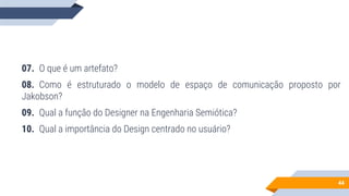 44
07. O que é um artefato?
08. Como é estruturado o modelo de espaço de comunicação proposto por
Jakobson?
09. Qual a função do Designer na Engenharia Semiótica?
10. Qual a importância do Design centrado no usuário?
 