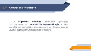 Artefatos de Comunicação
A engenharia semiótica caracteriza aplicações
computacionais como artefatos de metacomunicação, ou seja,
artefatos que comunicam uma mensagem do designer para os
usuários sobre a comunicação usuário–sistema
7
 