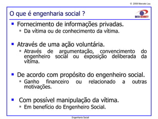 O que é engenharia social ? Fornecimento de informações privadas. Da vítima ou de conhecimento da vítima. Através de uma ação voluntária. Através de argumentação, convencimento do engenheiro social ou exposição deliberada da vítima. De acordo com propósito do engenheiro social. Ganho financeiro ou relacionado a outras motivações. Com possível manipulação da vítima. Em benefício do Engenheiro Social.  Engenharia Social 
