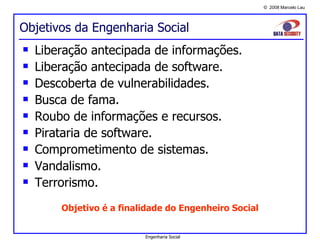 Objetivos da Engenharia Social Liberação antecipada de informações. Liberação antecipada de software. Descoberta de vulnerabilidades. Busca de fama. Roubo de informações e recursos. Pirataria de software. Comprometimento de sistemas. Vandalismo. Terrorismo. Objetivo é a finalidade do Engenheiro Social Engenharia Social 