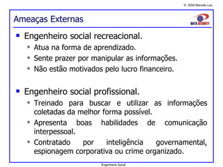 Ameaças Externas Engenheiro social recreacional. Atua na forma de aprendizado. Sente prazer por manipular as informações. Não estão motivados pelo lucro financeiro. Engenheiro social profissional. Treinado para buscar e utilizar as informações coletadas da melhor forma possível. Apresenta boas habilidades de comunicação interpessoal. Contratado por inteligência governamental, espionagem corporativa ou crime organizado. Engenharia Social 
