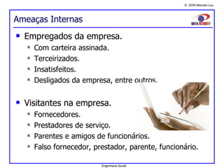 Ameaças Internas Empregados da empresa. Com carteira assinada. Terceirizados. Insatisfeitos. Desligados da empresa, entre outros. Visitantes na empresa. Fornecedores. Prestadores de serviço. Parentes e amigos de funcionários. Falso fornecedor, prestador, parente, funcionário. Engenharia Social 