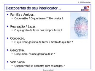 Descobertas do seu interlocutor... Família / Amigos. Onde estão ? O que fazem ? São unidos ? Recreação / Lazer. O que gosta de fazer nos tempos livres ? Ocupação. O que você gostaria de fazer ? Gosta do que faz ? Geografia. Onde mora ? Onde gostaria de ir ? Vida Social. Quando você se encontra com os amigos ? Engenharia Social 