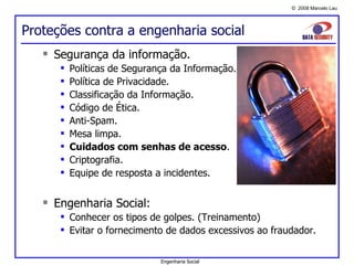 Proteções contra a engenharia social Segurança da informação. Políticas de Segurança da Informação. Política de Privacidade. Classificação da Informação. Código de Ética. Anti-Spam. Mesa limpa. Cuidados com senhas de acesso . Criptografia. Equipe de resposta a incidentes. Engenharia Social: Conhecer os tipos de golpes. (Treinamento) Evitar o fornecimento de dados excessivos ao fraudador. Engenharia Social 