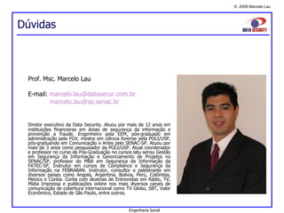Dúvidas Prof. Msc. Marcelo Lau E-mail:  [email_address]   [email_address] Diretor executivo da Data Security. Atuou por mais de 12 anos em instituições financeiras em áreas de segurança da informação e prevenção a fraude. Engenheiro pela EEM, pós-graduado em administração pela FGV, mestre em ciência forense pela POLI/USP, pós-graduando em Comunicação e Artes pelo SENAC-SP. Atuou por mais de 3 anos como pesquisador da POLI/USP. Atual coordenador e professor no curso de Pós-Graduação no cursos latu sensu Gestão em Segurança da Informação e Gerenciamento de Projetos no SENAC/SP, professor do MBA em Segurança da Informação da FATEC-SP, Instrutor em cursos de Compliance e Segurança da Informação na FEBRABAN. Instrutor, consultor e palestrante em diversos países como Angola, Argentina, Bolívia, Perú, Colômbia, México e Coréia. Conta com dezenas de Entrevistas em Rádio, TV, Mídia Impressa e publicações online nos mais diversos canais de comunicação de cobertura internacional como TV Globo, SBT, Valor Econômico, Estado de São Paulo, entre outros.         Engenharia Social 