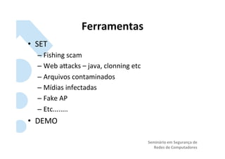 Ferramentas	
  
•  SET	
  
    –  Fishing	
  scam	
  
    –  Web	
  aRacks	
  –	
  java,	
  clonning	
  etc	
  
    –  Arquivos	
  contaminados	
  
    –  Mídias	
  infectadas	
  
    –  Fake	
  AP	
  
    –  Etc........	
  
•  DEMO	
  

                                                            Seminário	
  em	
  Segurança	
  de	
  
                                                               Redes	
  de	
  Computadores	
  
 