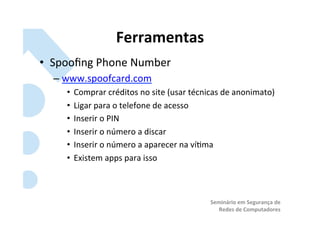 Ferramentas	
  
•  Spooﬁng	
  Phone	
  Number	
  
   –  www.spoofcard.com	
  
      •  Comprar	
  créditos	
  no	
  site	
  (usar	
  técnicas	
  de	
  anonimato)	
  
      •  Ligar	
  para	
  o	
  telefone	
  de	
  acesso	
  
      •  Inserir	
  o	
  PIN	
  
      •  Inserir	
  o	
  número	
  a	
  discar	
  
      •  Inserir	
  o	
  número	
  a	
  aparecer	
  na	
  ví?ma	
  
      •  Existem	
  apps	
  para	
  isso	
  



                                                             Seminário	
  em	
  Segurança	
  de	
  
                                                                Redes	
  de	
  Computadores	
  
 