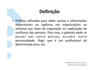 Deﬁnição	
  
•  Prá?cas	
   u?lizadas	
   para	
   obter	
   acesso	
   a	
   informações	
  
   importantes	
   ou	
   sigilosas	
   em	
   organizações	
   ou	
  
   sistemas	
   por	
   meio	
   da	
   enganação	
   ou	
   exploração	
   da	
  
   conﬁança	
   das	
   pessoas.	
   Para	
   isso,	
   o	
   golpista	
   pode	
   se	
  
   p a s s a r	
   p o r	
   o u t r a	
   p e s s o a ,	
   a s s u m i r	
   o u t r a	
  
   personalidade,	
   ﬁngir	
   que	
   é	
   um	
   proﬁssional	
   de	
  
   determinada	
  área,	
  etc.	
  




                                                                Seminário	
  em	
  Segurança	
  de	
  
                                                                   Redes	
  de	
  Computadores	
  
 