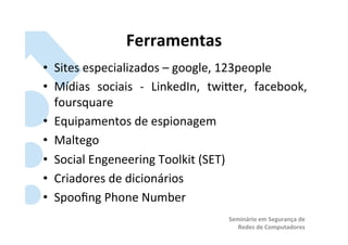 Ferramentas	
  
•  Sites	
  especializados	
  –	
  google,	
  123people	
  
•  Mídias	
   sociais	
   -­‐	
   LinkedIn,	
   twiRer,	
   facebook,	
  
   foursquare	
  
•  Equipamentos	
  de	
  espionagem	
  
•  Maltego	
  
•  Social	
  Engeneering	
  Toolkit	
  (SET)	
  
•  Criadores	
  de	
  dicionários	
  
•  Spooﬁng	
  Phone	
  Number	
  
                                                  Seminário	
  em	
  Segurança	
  de	
  
                                                     Redes	
  de	
  Computadores	
  
 
