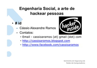 Engenharia Social, a arte de
         hackear pessoas	
  

•  # id
   –  Cássio Alexandre Ramos
   –  Contatos:
      •  Email - cassioaramos (at) gmail (dot) com
      •  http://cassioaramos.blogspot.com
      •  http://www.facebook.com/cassioaramos




                                     Seminário	
  em	
  Segurança	
  de	
  
                                        Redes	
  de	
  Computadores	
  
 