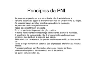 Princípios da PNL
•   As pessoas respondem a sua experiência, não à realidade em si.
•   Ter uma escolha ou opção é melhor do que não ter uma escolha ou opção.
•   As pessoas fazem a melhor escolha que podem no momento.
•   As pessoas funcionam perfeitamente.
•   Todas as ações têm um propósito.
•   Todo comportamento possui intenção positiva.
•   A mente inconsciente contrabalança a consciente; ela não é maliciosa.
•   O significado da comunicação não é simplesmente aquilo que você
    pretende, mas também a resposta que obtém.
•   Já temos todos os recursos de que necessitamos ou então podemos criá-
    los.
•   Mente e corpo formam um sistema. São expressões diferentes da mesma
    pessoa.
•   Processamos todas as informações através de nossos sentidos.
•   Modelar desempenho bem-sucedido leva à excelência.
•   Se quiser compreender, aja.
 