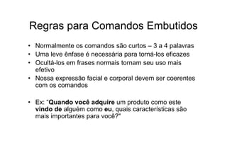 Regras para Comandos Embutidos
• Normalmente os comandos são curtos – 3 a 4 palavras
• Uma leve ênfase é necessária para torná-los eficazes
• Ocultá-los em frases normais tornam seu uso mais
  efetivo
• Nossa expressão facial e corporal devem ser coerentes
  com os comandos

• Ex: “Quando você adquire um produto como este
  vindo de alguém como eu, quais características são
  mais importantes para você?"
 
