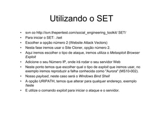 Utilizando o SET
•   svn co http://svn.thepentest.com/social_engineering_toolkit/ SET/
•   Para iniciar o SET: ./set
•   Escolher a opção número 2 (Website Attack Vectors)
•   Nesta fase iremos usar o Site Cloner, opção número 2.
•   Aqui iremos escolher o tipo de ataque, iremos utiliza o Metasploit Browser
    Exploit
•   Adicione o seu Número IP, onde irá rodar o seu servidor Web
•   Neste ponto temos que escolher qual o tipo de exploit que iremos usar, no
    exemplo iremos reproduzir a falha conhecida como "Aurora" (MS10-002).
•   Nosso payload, neste caso será o Windows Bind Shell
•   A opção URIPATH, temos que alterar para qualquer endereço, exemplo
    /teste
•   E utilize o comando exploit para iniciar o ataque e o servidor.
 