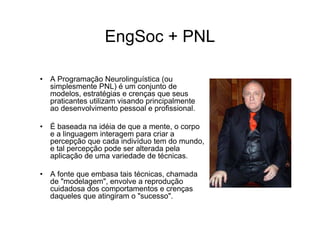 EngSoc + PNL

• A Programação Neurolinguística (ou
  simplesmente PNL) é um conjunto de
  modelos, estratégias e crenças que seus
  praticantes utilizam visando principalmente
  ao desenvolvimento pessoal e profissional.

• É baseada na idéia de que a mente, o corpo
  e a linguagem interagem para criar a
  percepção que cada indivíduo tem do mundo,
  e tal percepção pode ser alterada pela
  aplicação de uma variedade de técnicas.

• A fonte que embasa tais técnicas, chamada
  de "modelagem", envolve a reprodução
  cuidadosa dos comportamentos e crenças
  daqueles que atingiram o "sucesso".
 