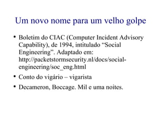 Um novo nome para um velho golpe Boletim do CIAC (Computer Incident Advisory Capability), de 1994, intitulado “Social Engineering”. Adaptado em: http://packetstormsecurity.nl/docs/social-engineering/soc_eng.html  Conto do vigário – vigarista Decameron, Boccage. Mil e uma noites. 