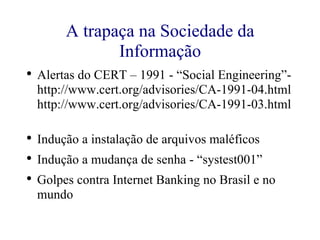 A trapaça na Sociedade da Informação Alertas do CERT – 1991 - “Social Engineering”- http://www.cert.org/advisories/CA-1991-04.html  http://www.cert.org/advisories/CA-1991-03.html  Indução a instalação de arquivos maléficos Indução a mudança de senha - “systest001” Golpes contra Internet Banking no Brasil e no mundo 