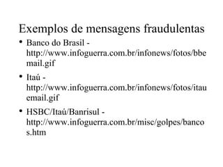 Exemplos de mensagens fraudulentas Banco do Brasil - http://www.infoguerra.com.br/infonews/fotos/bbemail.gif  Itaú - http://www.infoguerra.com.br/infonews/fotos/itauemail.gif  HSBC/Itaú/Banrisul - http://www.infoguerra.com.br/misc/golpes/bancos.htm  