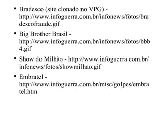 Bradesco (site clonado no VPG) - http://www.infoguerra.com.br/infonews/fotos/bradescofraude.gif  Big Brother Brasil - http://www.infoguerra.com.br/infonews/fotos/bbb4.gif  Show do Milhão - http://www.infoguerra.com.br/infonews/fotos/showmilhao.gif  Embratel - http://www.infoguerra.com.br/misc/golpes/embratel.htm 