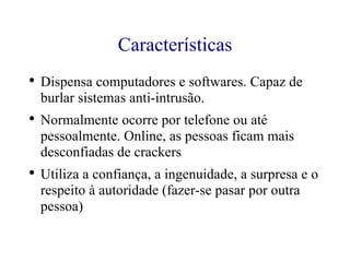Características Dispensa computadores e softwares. Capaz de burlar sistemas anti-intrusão. Normalmente ocorre por telefone ou até pessoalmente. Online, as pessoas ficam mais desconfiadas de crackers Utiliza a confiança, a ingenuidade, a surpresa e o respeito à autoridade (fazer-se pasar por outra pessoa) 