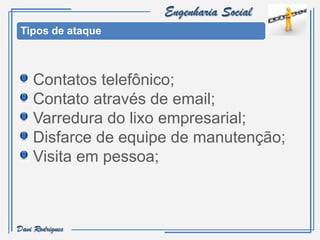 Engenharia Social
 Tipos de ataque



    Contatos telefônico;
    Contato através de email;
    Varredura do lixo empresarial;
    Disfarce de equipe de manutenção;
    Visita em pessoa;



Davi Rodrigues
 