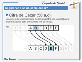 Engenharia Social
 Segurança é só no computador?

     Cifra de Cezar (50 a.c):
 Esse método é basicamente trocar uma letra por outra letra do
 alfabeto abaixo dela um numero fixo de vezes.

 EX:




Davi Rodrigues
 
