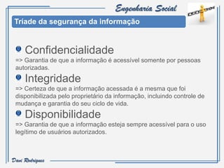 Engenharia Social
 Tríade da segurança da informação


     Confidencialidade
 => Garantia de que a informação é acessível somente por pessoas
 autorizadas.
     Integridade
 => Certeza de que a informação acessada é a mesma que foi
 disponibilizada pelo proprietário da informação, incluindo controle de
 mudança e garantia do seu ciclo de vida.
     Disponibilidade
 => Garantia de que a informação esteja sempre acessível para o uso
 legítimo de usuários autorizados.



Davi Rodrigues
 