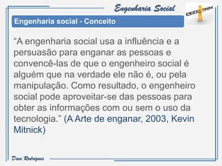 Engenharia Social
 Engenharia social - Conceito

“A engenharia social usa a influência e a
persuasão para enganar as pessoas e
convencê-las de que o engenheiro social é
alguém que na verdade ele não é, ou pela
manipulação. Como resultado, o engenheiro
social pode aproveitar-se das pessoas para
obter as informações com ou sem o uso da
tecnologia.” (A Arte de enganar, 2003, Kevin
Mitnick)

Davi Rodrigues
 