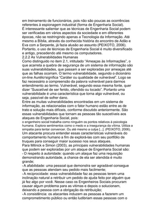 em treinamento de funcionários, pois não são poucas as ocorrências
referentes à espionagem industrial (forma de Engenharia Social).
É interessante salientar que as técnicas de Engenharia Social podem
ser verificadas em vários aspectos da sociedade e em diferentes
épocas, não se restringindo apenas a Tecnologia da Informação. Até
mesmo a Bíblia, através da conhecida história do encontro de Adão e
Eva com a Serpente, já fazia alusão ao assunto (PEIXOTO, 2006).
Portanto, o uso de técnicas de Engenharia Social é muito diversificado
e antigo, precedendo até mesmo os computadores.
2.2.2 As Vulnerabilidades Humanas
Como distinguido no item 2.1, intitulado ―Ameaças às Informações‖, o
que acarreta a quebra de segurança de um sistema de informação são
suas vulnerabilidades, que passam a ser exploradas por ameaças até
que as falhas ocorram. O termo vulnerabilidade, segundo o dicionário
on-line Aurélio5
significa ―Caráter ou qualidade de vulnerável‖. Logo se
faz necessário a compreensão da palavra vulnerável para darmos
entendimento ao termo. Vulnerável, segundo essa mesma fonte, quer
dizer ―Suscetível de ser ferido, ofendido ou tocado‖. Portanto uma
vulnerabilidade é uma característica que torna algo vulnerável, ou
seja, passível de sofrer dano.
Entre as muitas vulnerabilidades encontradas em um sistema de
informação, as relacionadas com o fator humano estão entre as de
trato e solução mais difíceis, conforme discutido anteriormente. São
essas vulnerabilidades que tornam as pessoas tão suscetíveis aos
ataques de Engenharia Social, pois:
o engenheiro social trabalha como ninguém os pontos relativos à psicologia
humana. Explora sentimentos como o medo e a insegurança da vítima. Utiliza a
simpatia para tentar convencer. Ou até mesmo a culpa [...]. (PEIXOTO, 2006).
Um atacante procura entender essas características vulneráveis do
comportamento humano a fim de explorá-las com seu portfólio de
truques para conseguir maior sucesso nos seus ataques.
Para Mitnick e Simon (2003), as principais vulnerabilidades humanas
que podem ser exploradas por um ataque de Engenharia Social são:
• O respeito à autoridade: quando um ataque faz uma requisição
demonstrando autoridade, a chance de ela ser atendida é muito
grande;
• A afabilidade: uma pessoal que demonstra ser agradável consegue
que as pessoas atendam seu pedido mais facilmente;
• A reciprocidade: essa vulnerabilidade faz as pessoas terem uma
inclinação natural a retribuir um pedido de ajuda feito por alguém que
já fez algo por você. Nesse caso os Engenheiros Sociais procuram
causar algum problema para as vitimas e depois o solucionam,
deixando a pessoa com a obrigação da retribuição;
• A consistência: os atacantes induzem as pessoas a fazerem um
comprometimento público ou então ludibriam essas pessoas com o
 