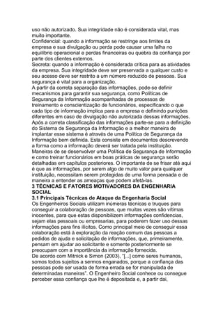 uso não autorizado. Sua integridade não é considerada vital, mas
muito importante.
Confidencial: quando a informação se restringe aos limites da
empresa e sua divulgação ou perda pode causar uma falha no
equilíbrio operacional e perdas financeiras ou quebra da confiança por
parte dos clientes externos.
Secreta: quando a informação é considerada crítica para as atividades
da empresa. Sua integridade deve ser preservada a qualquer custo e
seu acesso deve ser restrito a um número reduzido de pessoas. Sua
segurança é vital para a organização.
A partir da correta separação das informações, pode-se definir
mecanismos para garantir sua segurança, como Políticas de
Segurança da Informação acompanhadas de processos de
treinamento e conscientização de funcionários, especificando o que
cada tipo de informação implica para a empresa e definindo punições
diferentes em caso de divulgação não autorizada dessas informações.
Após a correta classificação das informações parte-se para a definição
do Sistema de Segurança da Informação e a melhor maneira de
implantar esse sistema é através de uma Política de Segurança da
Informação bem definida. Esta consiste em documentos descrevendo
a forma como a informação deverá ser tratada pela instituição.
Maneiras de se desenvolver uma Política de Segurança de Informação
e como treinar funcionários em boas práticas de segurança serão
detalhadas em capítulos posteriores. O importante de se frisar até aqui
é que as informações, por serem algo de muito valor para qualquer
instituição, necessitam serem protegidas de uma forma pensada e de
maneira a entender as ameaças que podem afetá-las.
3 TÉCNICAS E FATORES MOTIVADORES DA ENGENHARIA
SOCIAL
3.1 Principais Técnicas de Ataque da Engenharia Social
Os Engenheiros Sociais utilizam inúmeras técnicas e truques para
conseguir a colaboração de pessoas, que muitas vezes são vítimas
inocentes, para que estas disponibilizem informações confidencias,
sejam elas pessoais ou empresarias, para poderem fazer uso dessas
informações para fins ilícitos. Como principal meio de conseguir essa
colaboração está à exploração da reação comum das pessoas a
pedidos de ajuda e solicitação de informações, que, primeiramente,
pensam em ajudar ao solicitante e somente posteriormente se
preocupam com a importância da informação fornecida.
De acordo com Mitnick e Simon (2003), ―[...] como seres humanos,
somos todos sujeitos a sermos enganados, porque a confiança das
pessoas pode ser usada de forma errada se for manipulada de
determinadas maneiras‖. O Engenheiro Social conhece ou consegue
perceber essa confiança que lhe é depositada e, a partir dai,
 
