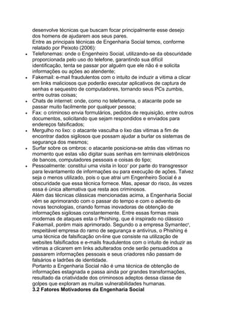 desenvolve técnicas que buscam focar principalmente esse desejo
dos homens de ajudarem aos seus pares.
Entre as principais técnicas de Engenharia Social temos, conforme
relatado por Peixoto (2006):
Telefonemas: onde o Engenheiro Social, utilizando-se da obscuridade
proporcionada pelo uso do telefone, garantindo sua difícil
identificação, tenta se passar por alguém que ele não é e solicita
informações ou ações ao atendente;
Fakemail: e-mail fraudulentos com o intuito de induzir a vitima a clicar
em links maliciosos que poderão executar aplicativos de captura de
senhas e sequestro de computadores, tornando seus PCs zumbis,
entre outras coisas;
Chats de internet: onde, como no telefonema, o atacante pode se
passar muito facilmente por qualquer pessoa;
Fax: o criminoso envia formulários, pedidos de requisição, entre outros
documentos, solicitando que sejam respondidos e enviados para
endereços falsificados;
Mergulho no lixo: o atacante vasculha o lixo das vitimas a fim de
encontrar dados sigilosos que possam ajudar a burlar os sistemas de
segurança dos mesmos;
Surfar sobre os ombros: o atacante posiciona-se atrás das vitimas no
momento que estas vão digitar suas senhas em terminais eletrônicos
de bancos, computadores pessoais e coisas do tipo;
Pessoalmente: constitui uma visita in loco7
por parte do transgressor
para levantamento de informações ou para execução de ações. Talvez
seja o menos utilizado, pois o que atrai um Engenheiro Social é a
obscuridade que essa técnica fornece. Mas, apesar do risco, às vezes
essa é única alternativa que resta aos criminosos.
Além das técnicas clássicas mencionadas acima, a Engenharia Social
vêm se aprimorando com o passar do tempo e com o advento de
novas tecnologias, criando formas inovadoras de obtenção de
informações sigilosas constantemente. Entre essas formas mais
modernas de ataques esta o Phishing, que é inspirado no clássico
Fakemail, porém mais aprimorado. Segundo o a empresa Symantec8
,
respeitável empresa do ramo de segurança e antivírus, o Phishing é
uma técnica de falsificação on-line que consiste na utilização de
websites falsificados e e-mails fraudulentos com o intuito de induzir as
vitimas a clicarem em links adulterados onde serão persuadidos a
passarem informações pessoais e seus criadores não passam de
falsários e ladrões de identidade.
Portanto a Engenharia Social não é uma técnica de obtenção de
informações estagnada e passa ainda por grandes transformações,
resultado da criatividade dos criminosos adeptos dessa classe de
golpes que exploram as muitas vulnerabilidades humanas.
3.2 Fatores Motivadores da Engenharia Social
 